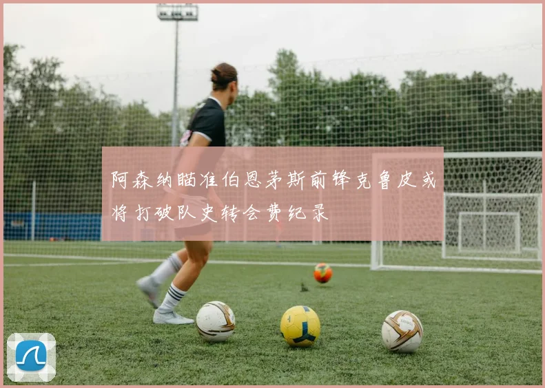 阿森纳瞄准伯恩茅斯前锋克鲁皮或将打破队史转会费纪录