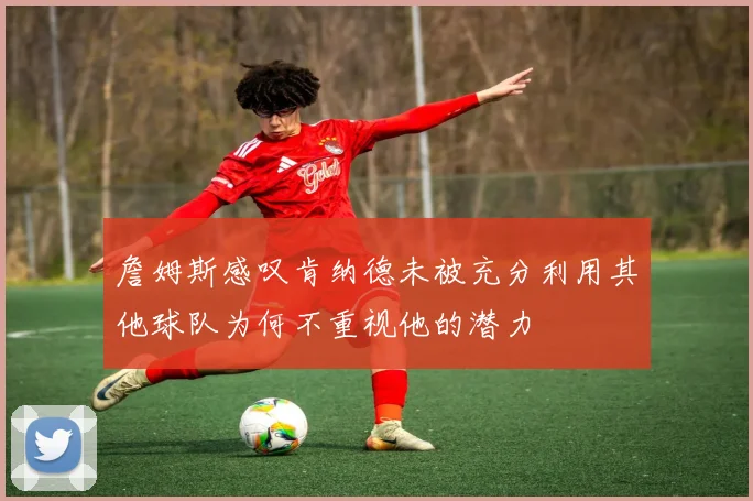 詹姆斯感叹肯纳德未被充分利用其他球队为何不重视他的潜力