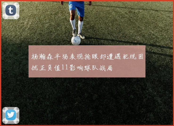 杨瀚森半场表现抢眼却遭遇犯规困扰正负值11影响球队战局
