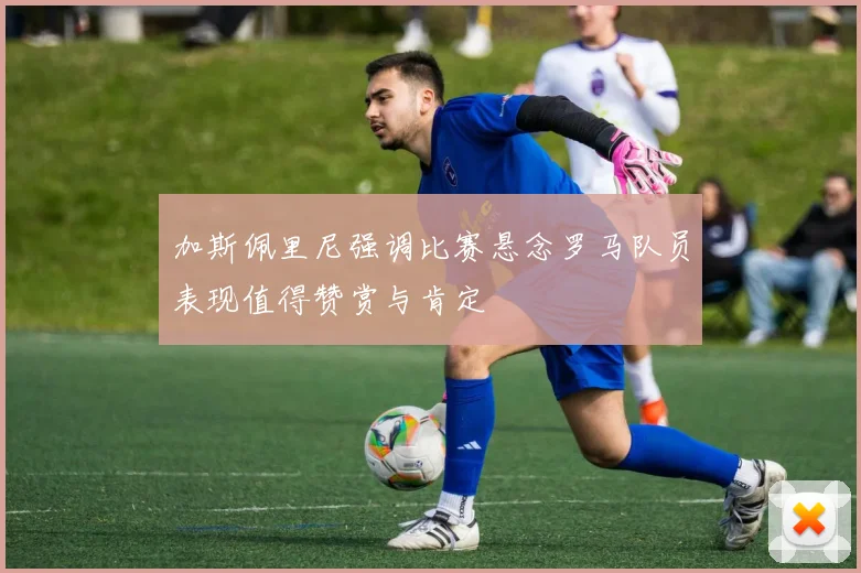 加斯佩里尼强调比赛悬念罗马队员表现值得赞赏与肯定