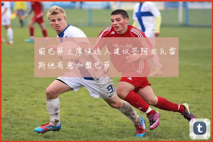 前巴萨主席候选人建议签阿尔瓦雷斯他有意加盟巴萨