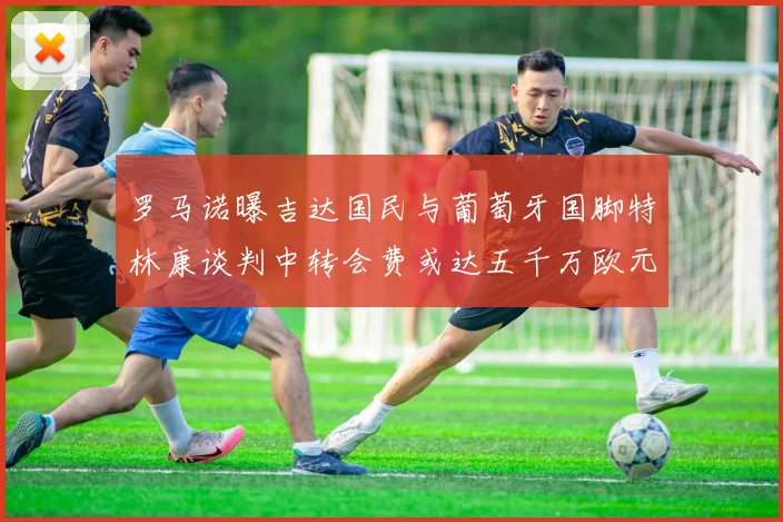 罗马诺曝吉达国民与葡萄牙国脚特林康谈判中转会费或达五千万欧元