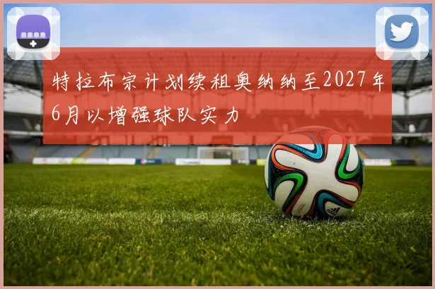 特拉布宗计划续租奥纳纳至2027年6月以增强球队实力