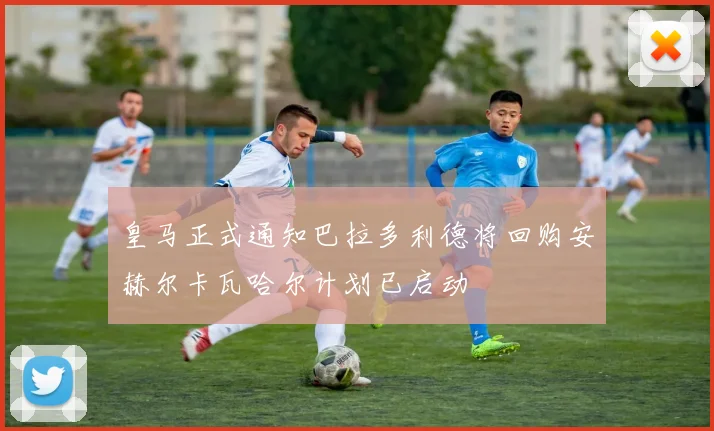 皇马正式通知巴拉多利德将回购安赫尔卡瓦哈尔计划已启动