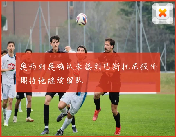 奥西利奥确认未接到巴斯托尼报价期待他继续留队