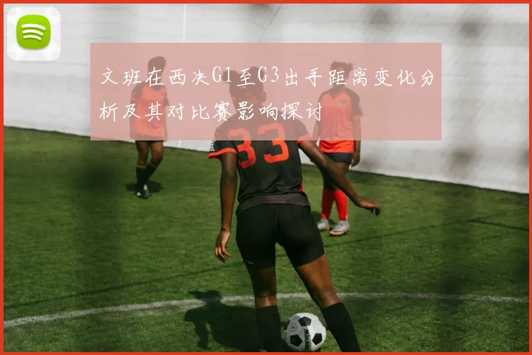 文班在西决G1至G3出手距离变化分析及其对比赛影响探讨