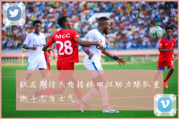 狄龙期待杰伦格林回归助力球队重燃斗志与士气