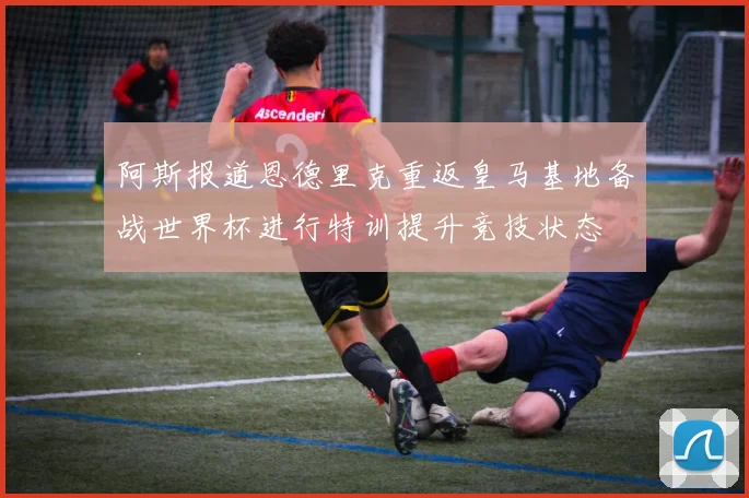 阿斯报道恩德里克重返皇马基地备战世界杯进行特训提升竞技状态