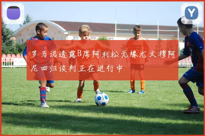 罗马诺透露B席阿利松无缘尤文穆阿尼回归谈判正在进行中