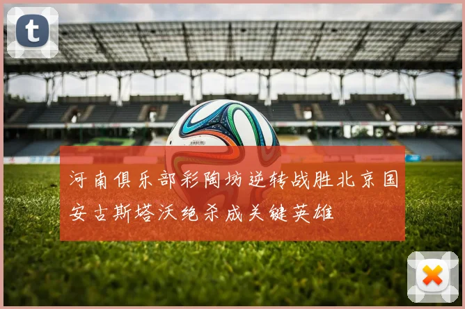 河南俱乐部彩陶坊逆转战胜北京国安古斯塔沃绝杀成关键英雄