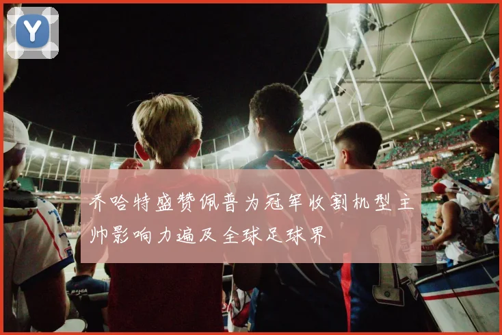 乔哈特盛赞佩普为冠军收割机型主帅影响力遍及全球足球界