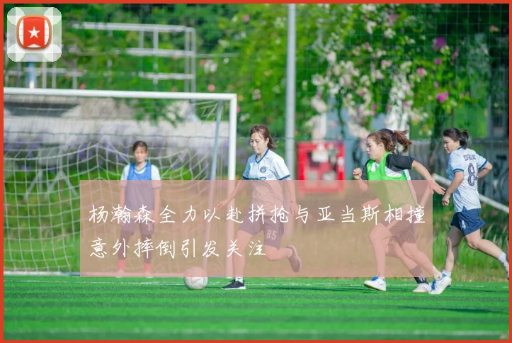 杨瀚森全力以赴拼抢与亚当斯相撞意外摔倒引发关注