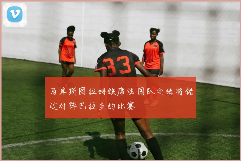 马库斯图拉姆缺席法国队合练将错过对阵巴拉圭的比赛