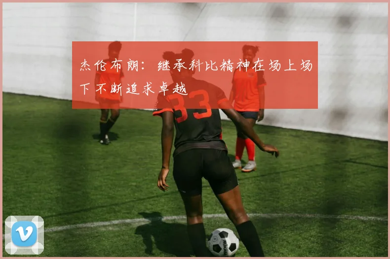 杰伦布朗：继承科比精神在场上场下不断追求卓越