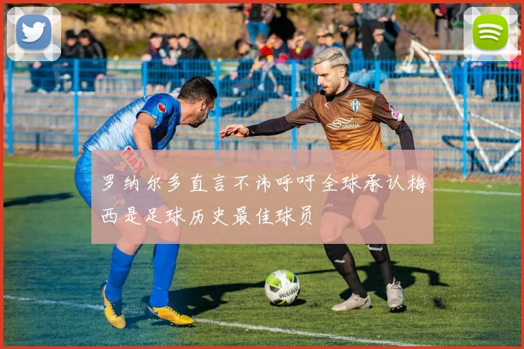 罗纳尔多直言不讳呼吁全球承认梅西是足球历史最佳球员