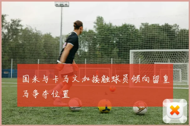 国米与卡马文加接触球员倾向留皇马争夺位置