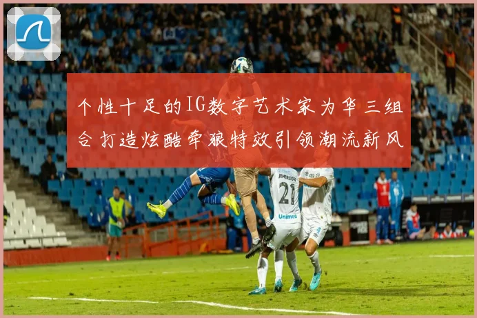 个性十足的IG数字艺术家为华三组合打造炫酷牵狼特效引领潮流新风尚