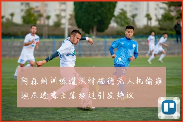 阿森纳训练遭沃特福德无人机偷窥迪尼透露击落经过引发热议