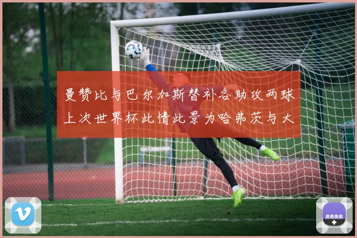 曼赞比与巴尔加斯替补各助攻两球上次世界杯此情此景为哈弗茨与大菲尔