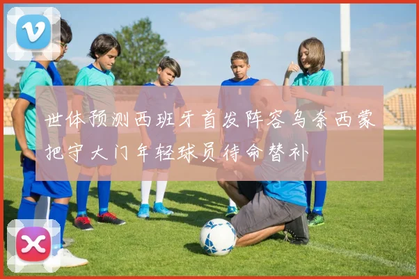 世体预测西班牙首发阵容乌奈西蒙把守大门年轻球员待命替补
